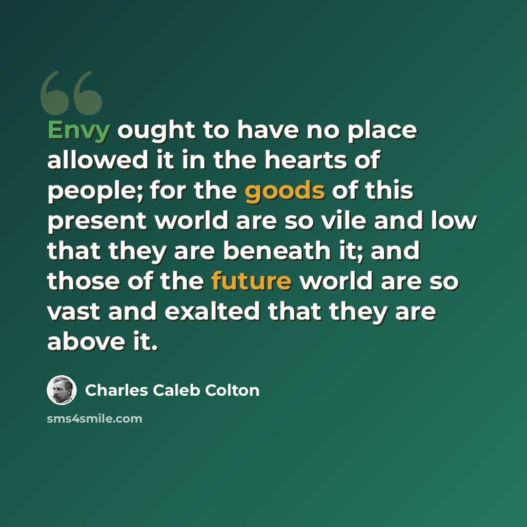 “Envy ought to have no place allowed it in the hearts of people; for the goods of this present world are so vile and low that they are beneath it; and those of the future world are so vast and exalted that they are above it.” quote by Charles Caleb Colton