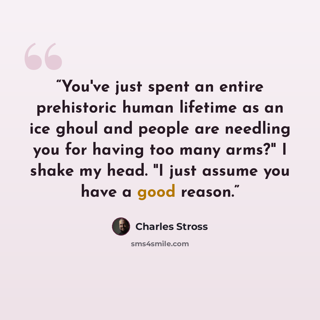 “You've just spent an entire prehistoric human lifetime as an ice ghoul and people are needling you for having too many arms?" I shake my head. "I just assume you have a good reason.” quote by Charles Stross