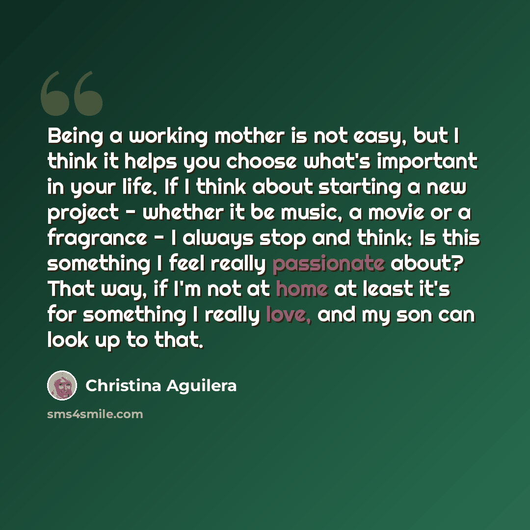“Being a working mother is not easy, but I think it helps you choose what's important in your life. If I think about starting a new project - whether it be music, a movie or a fragrance - I always stop and think: Is this something I feel really passionate about? That way, if I'm not at home at…” quote by Christina Aguilera
