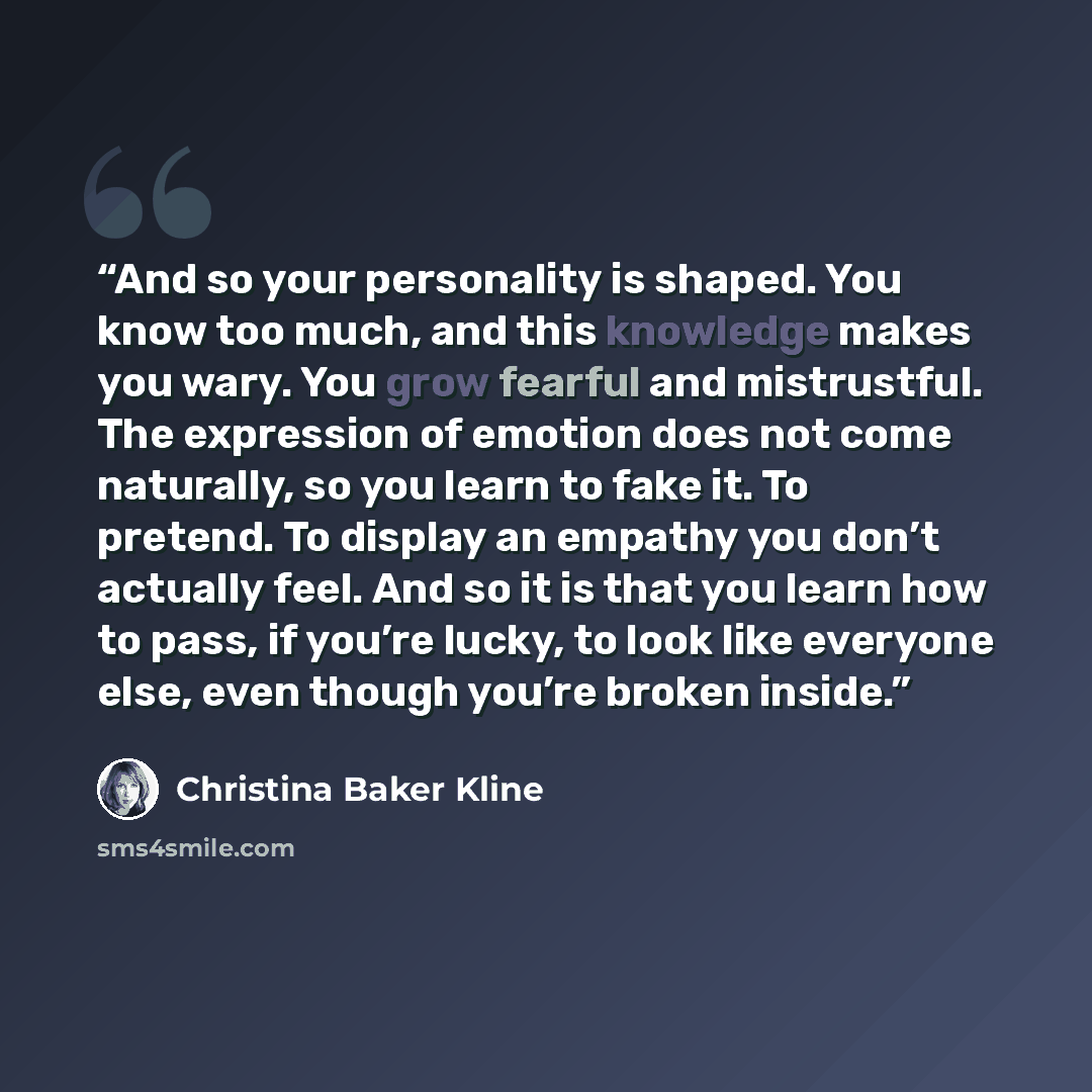 “And so your personality is shaped. You know too much, and this knowledge makes you wary. You grow fearful and mistrustful. The expression of emotion does not come naturally, so you learn to fake it. To pretend. To display an empathy you don’t actually feel. And so it is that you learn how to pass…” quote by Christina Baker Kline
