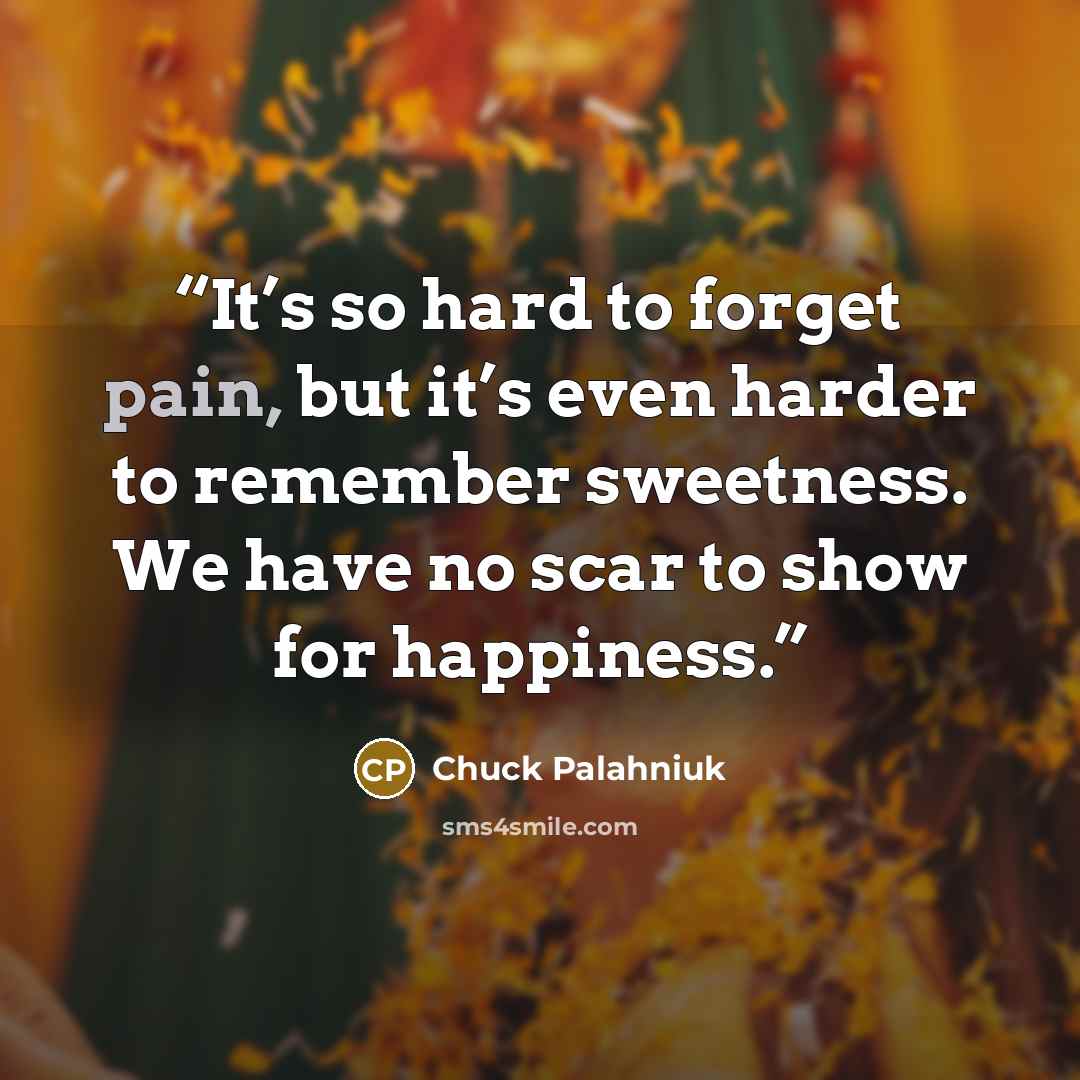 “It’s so hard to forget pain, but it’s even harder to remember sweetness. We have no scar to show for happiness.” quote by Chuck Palahniuk