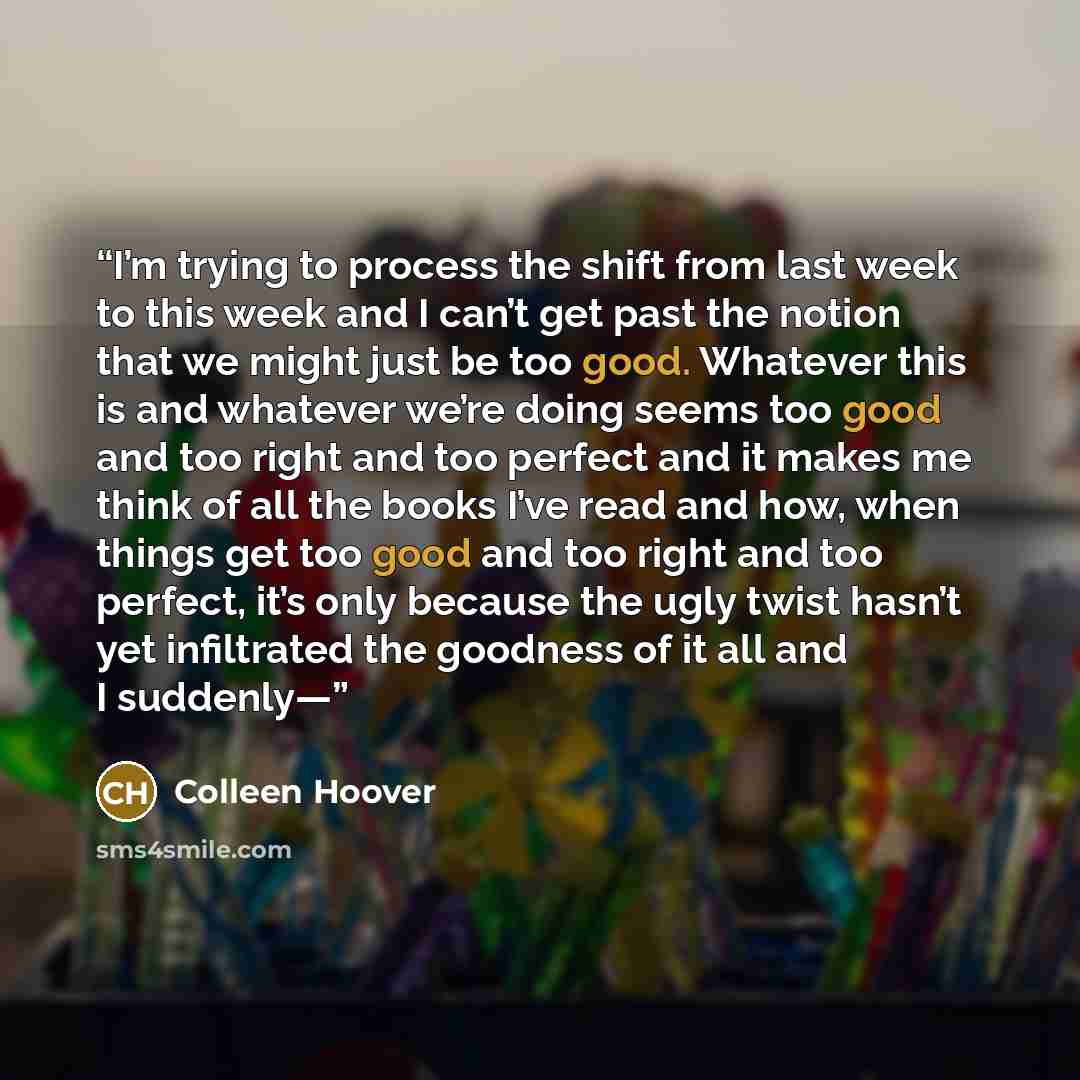 “I’m trying to process the shift from last week to this week and I can’t get past the notion that we might just be too good. Whatever this is and whatever we’re doing seems too good and too right and too perfect and it makes me think of all the books I’ve read and how, when things get too good and…” quote by Colleen Hoover