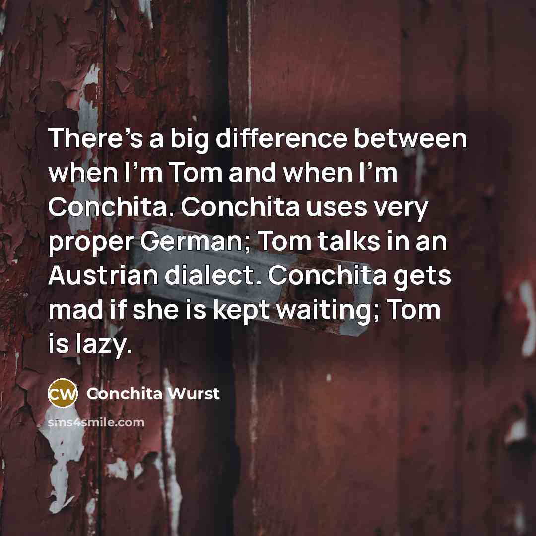 “There's a big difference between when I'm Tom and when I'm Conchita. Conchita uses very proper German; Tom talks in an Austrian dialect. Conchita gets mad if she is kept waiting; Tom is lazy.” quote by Conchita Wurst