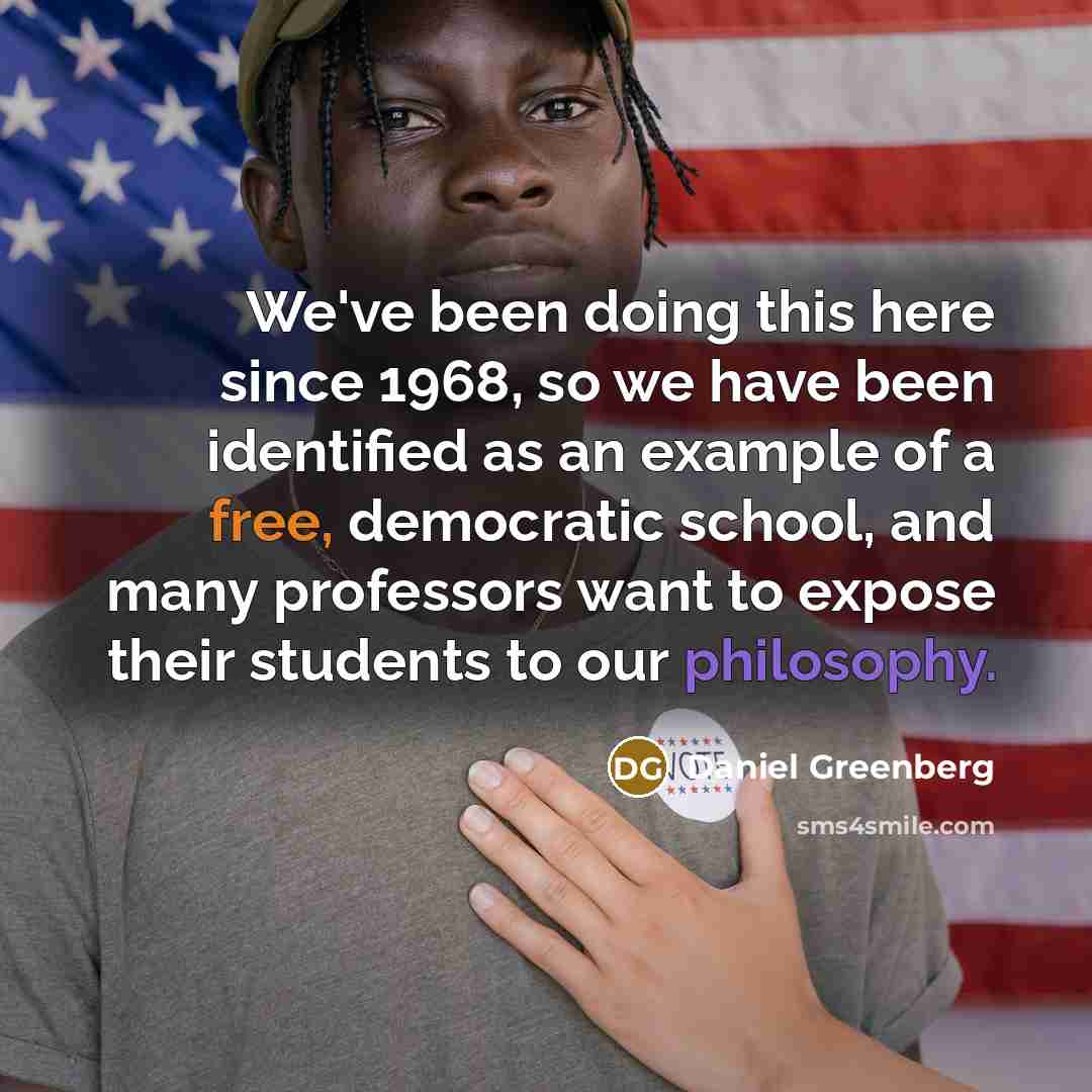 “We've been doing this here since 1968, so we have been identified as an example of a free, democratic school, and many professors want to expose their students to our philosophy.” quote by Daniel Greenberg
