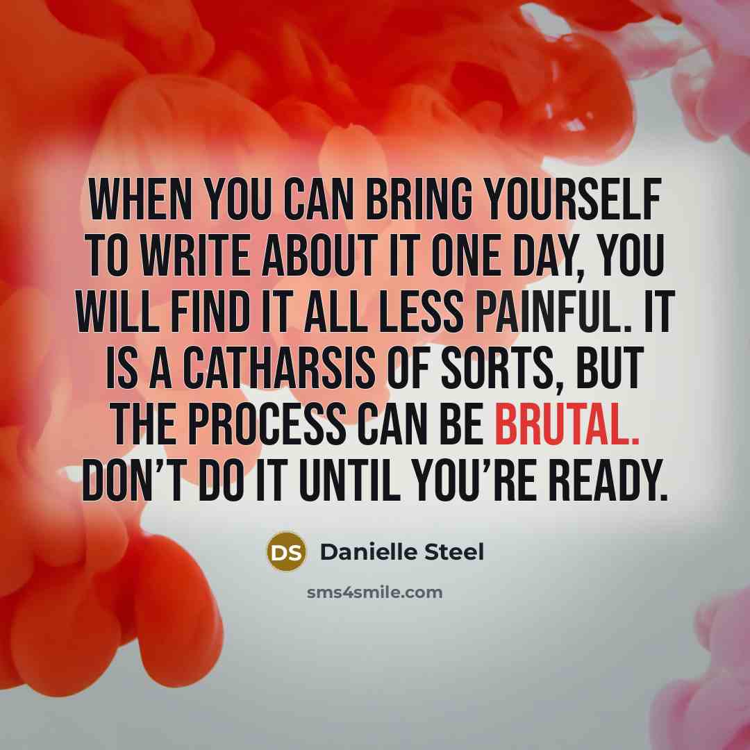 “When you can bring yourself to write about it one day, you will find it all less painful. It is a catharsis of sorts, but the process can be brutal. Don’t do it until you’re ready.” quote by Danielle Steel