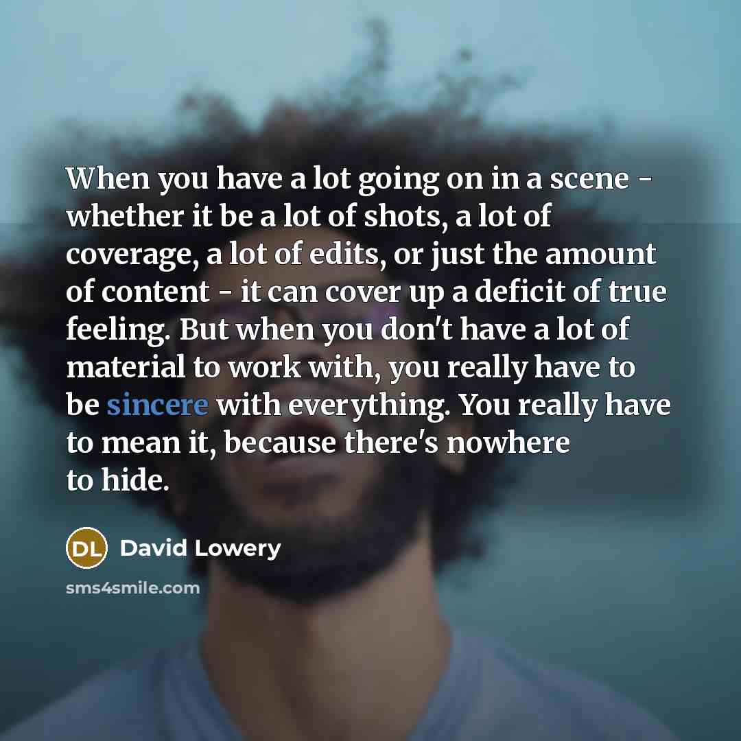 “When you have a lot going on in a scene - whether it be a lot of shots, a lot of coverage, a lot of edits, or just the amount of content - it can cover up a deficit of true feeling. But when you don't have a lot of material to work with, you really have to be sincere with everything. You really…” quote by David Lowery