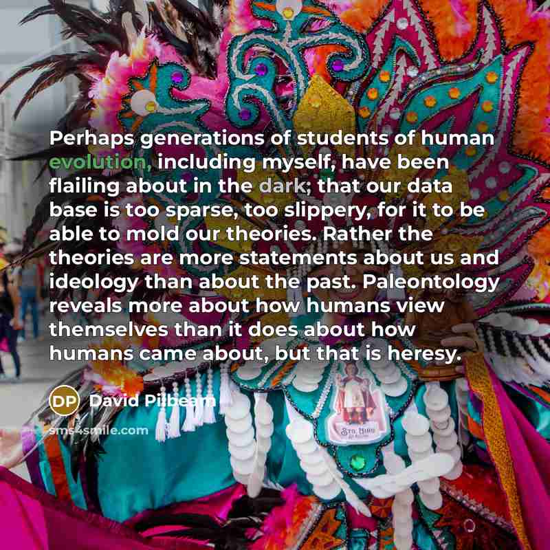 “Perhaps generations of students of human evolution, including myself, have been flailing about in the dark; that our data base is too sparse, too slippery, for it to be able to mold our theories. Rather the theories are more statements about us and ideology than about the past. Paleontology…” quote by David Pilbeam