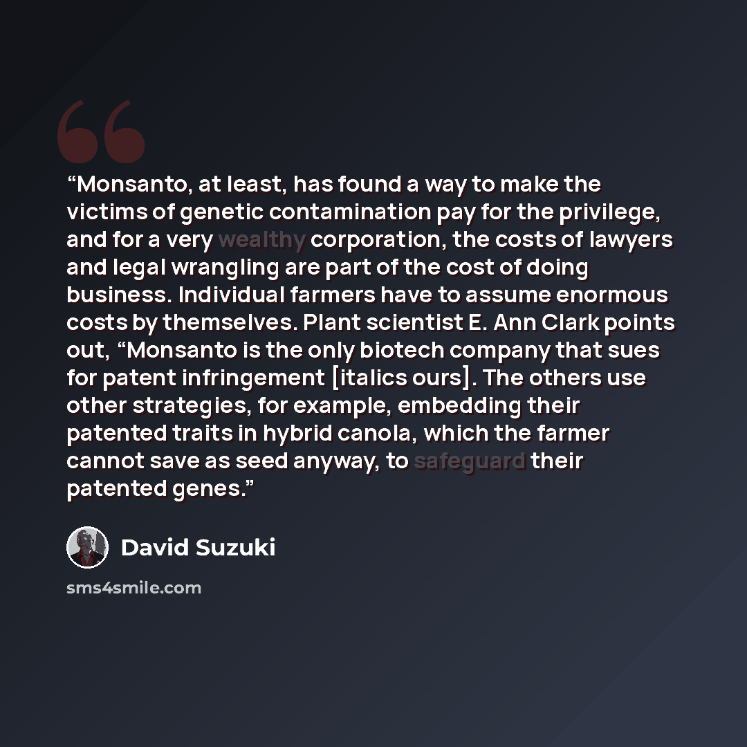 “Monsanto, at least, has found a way to make the victims of genetic contamination pay for the privilege, and for a very wealthy corporation, the costs of lawyers and legal wrangling are part of the cost of doing business. Individual farmers have to assume enormous costs by themselves. Plant…” quote by David Suzuki