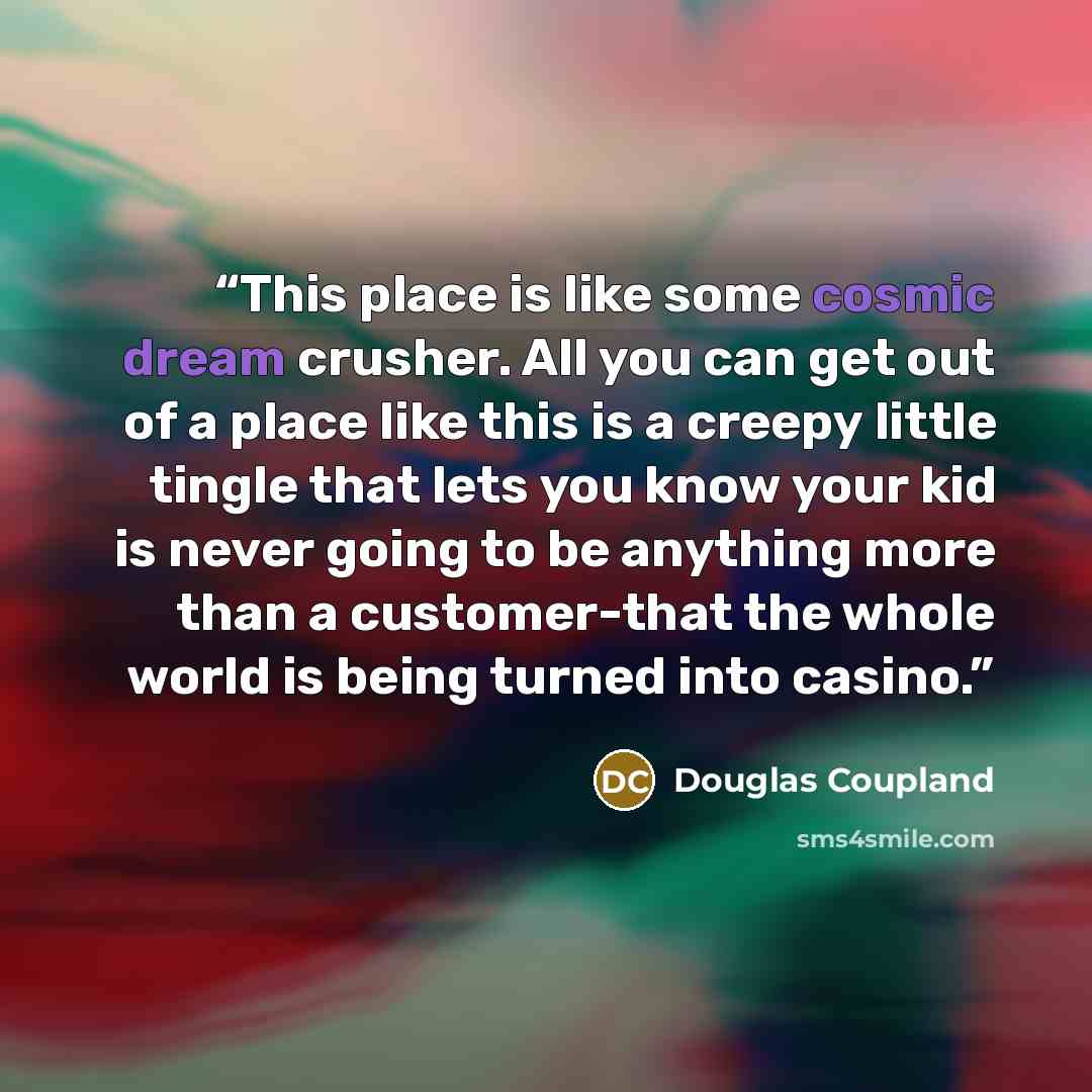 “This place is like some cosmic dream crusher. All you can get out of a place like this is a creepy little tingle that lets you know your kid is never going to be anything more than a customer-that the whole world is being turned into casino.” quote by Douglas Coupland