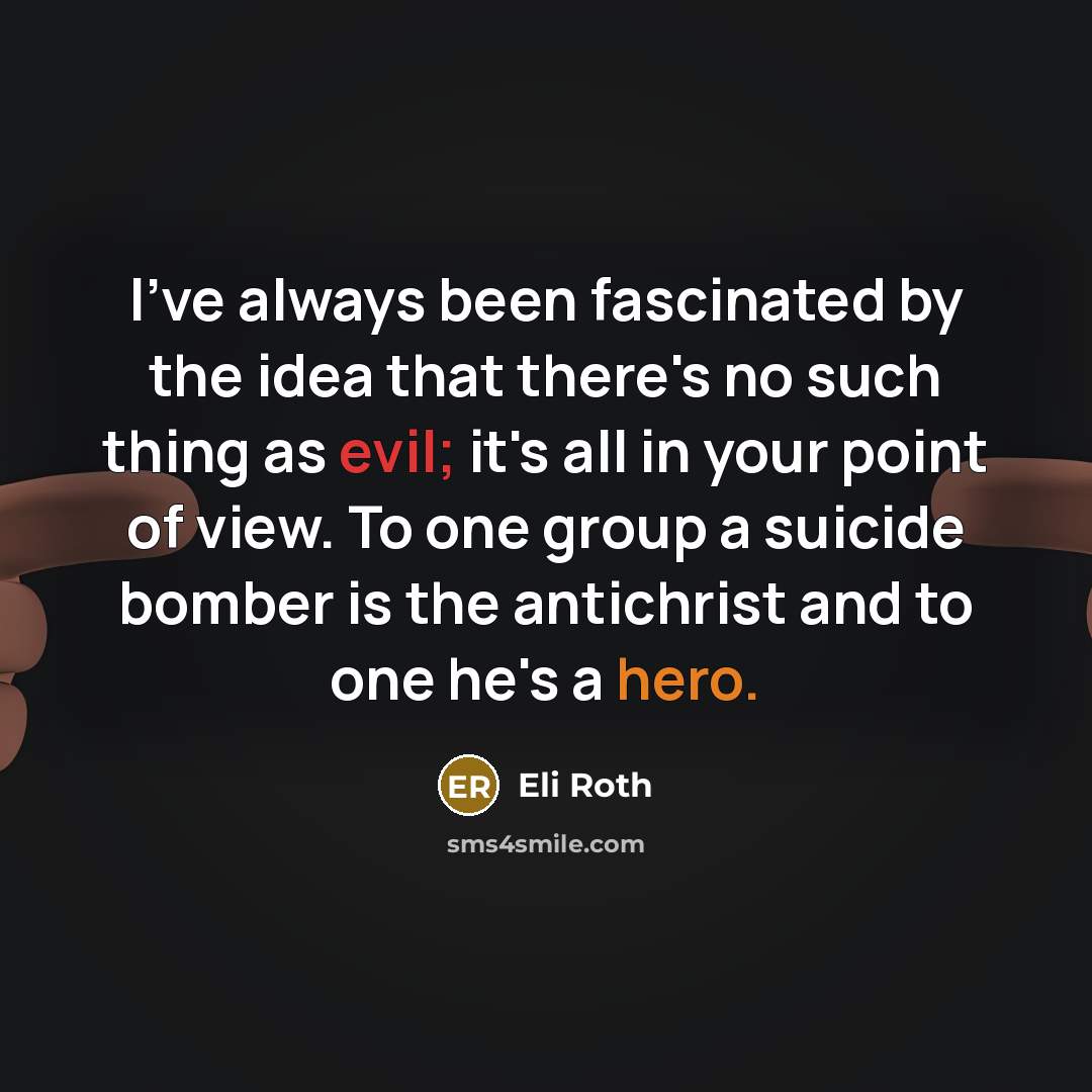 “I've always been fascinated by the idea that there's no such thing as evil; it's all in your point of view. To one group a suicide bomber is the antichrist and to one he's a hero.” quote by Eli Roth
