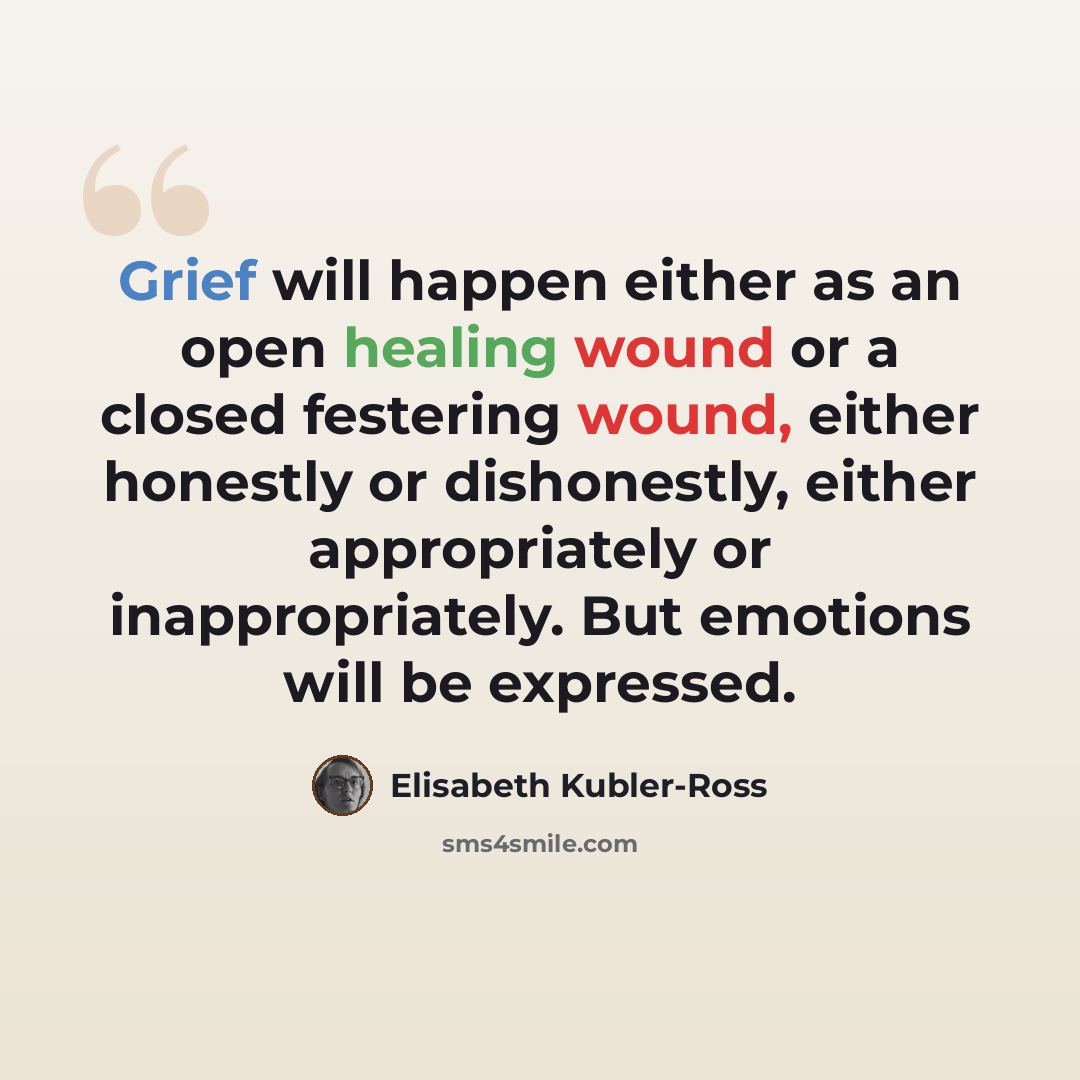 “Grief will happen either as an open healing wound or a closed festering wound, either honestly or dishonestly, either appropriately or inappropriately. But emotions will be expressed.” quote by Elisabeth Kubler-Ross
