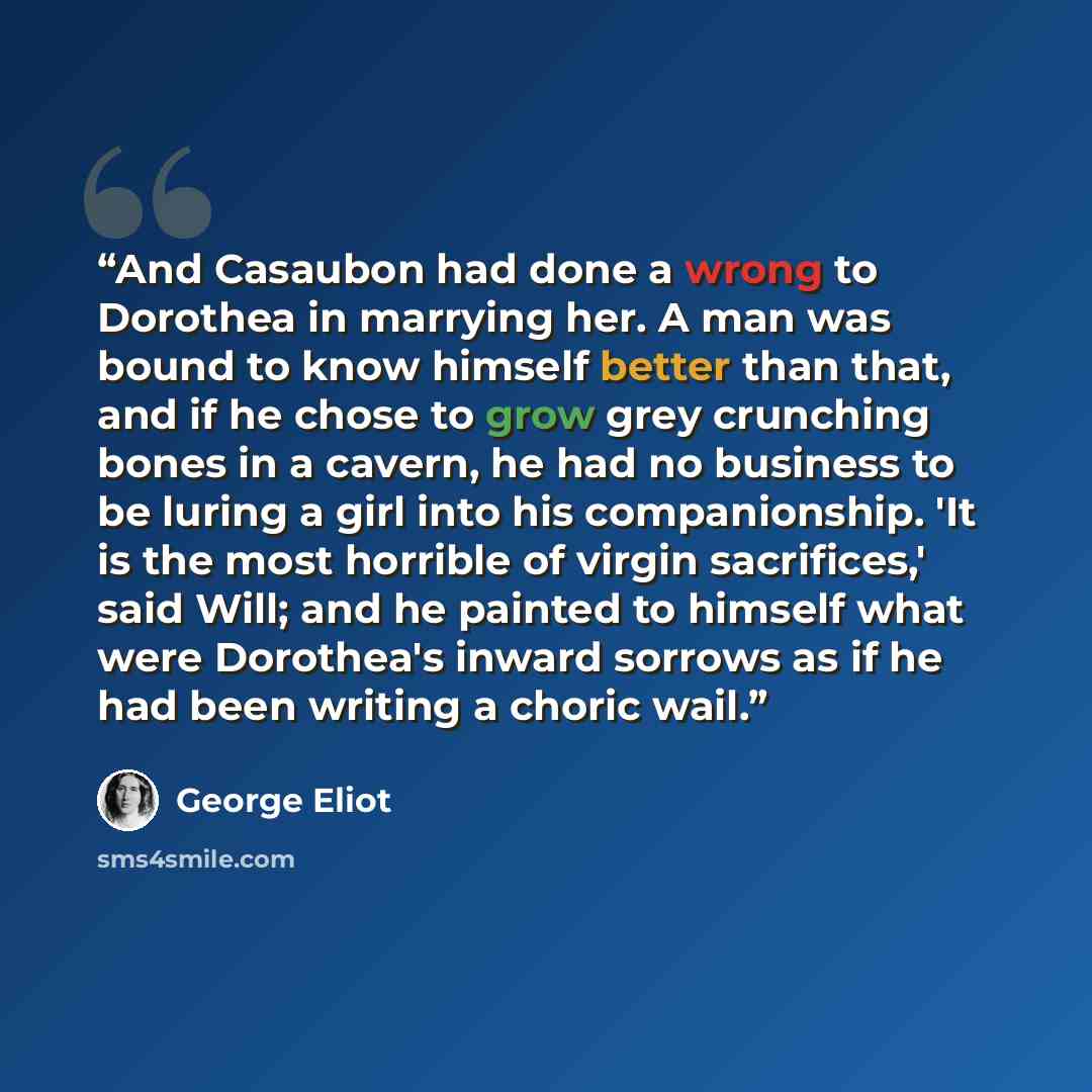 “And Casaubon had done a wrong to Dorothea in marrying her. A man was bound to know himself better than that, and if he chose to grow grey crunching bones in a cavern, he had no business to be luring a girl into his companionship. 'It is the most horrible of virgin sacrifices,' said Will; and he…” quote by George Eliot