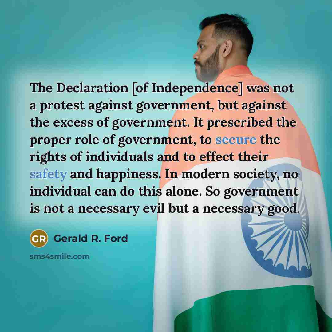 “The Declaration [of Independence] was not a protest against government, but against the excess of government. It prescribed the proper role of government, to secure the rights of individuals and to effect their safety and happiness. In modern society, no individual can do this alone. So government…” quote by Gerald R. Ford