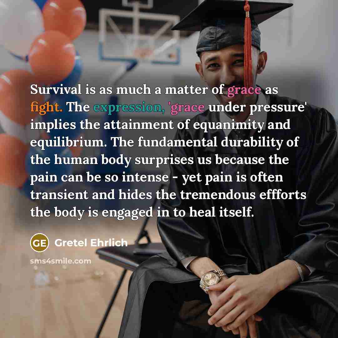 “Survival is as much a matter of grace as fight. The expression, 'grace under pressure' implies the attainment of equanimity and equilibrium. The fundamental durability of the human body surprises us because the pain can be so intense - yet pain is often transient and hides the tremendous effforts…” quote by Gretel Ehrlich