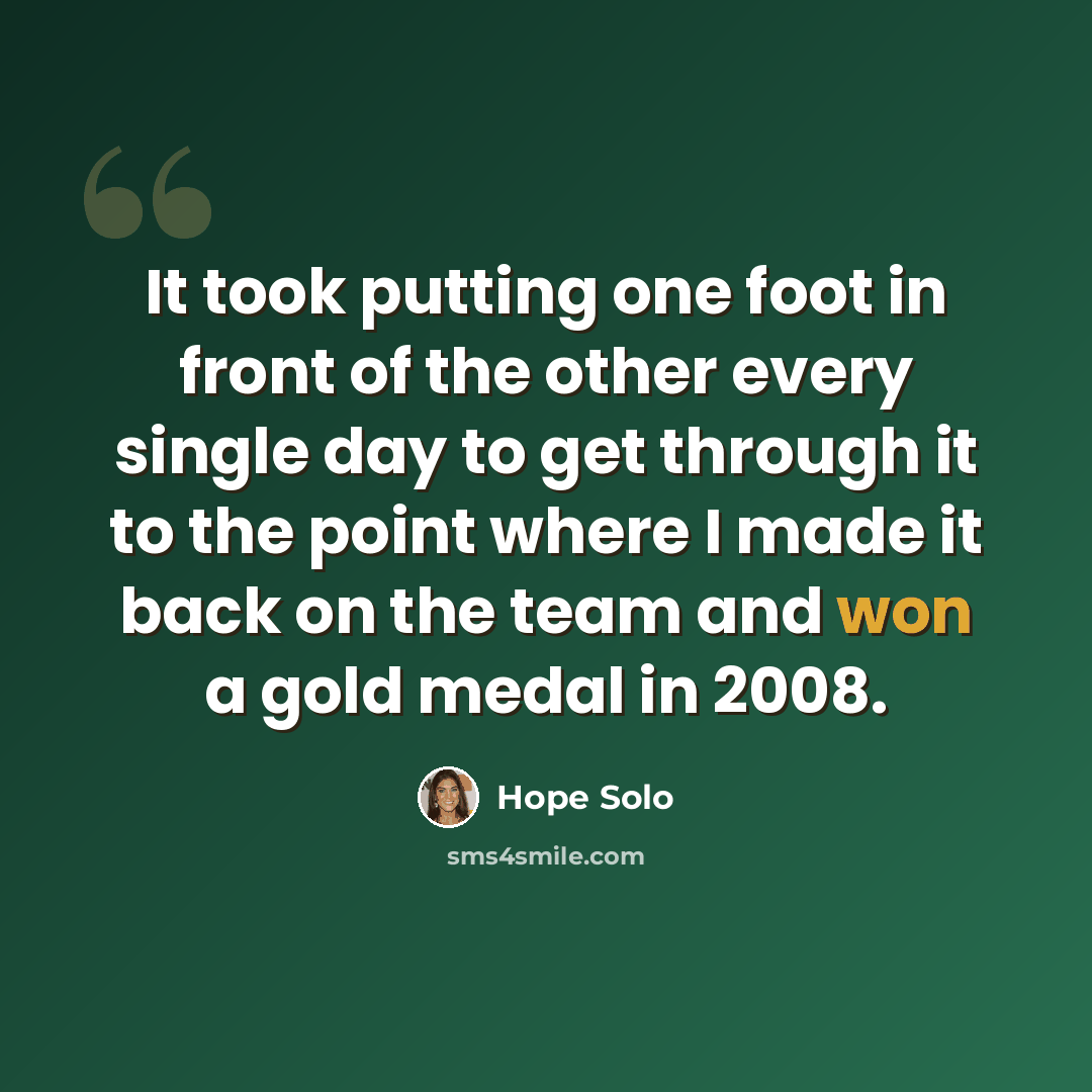 “It took putting one foot in front of the other every single day to get through it to the point where I made it back on the team and won a gold medal in 2008.” quote by Hope Solo