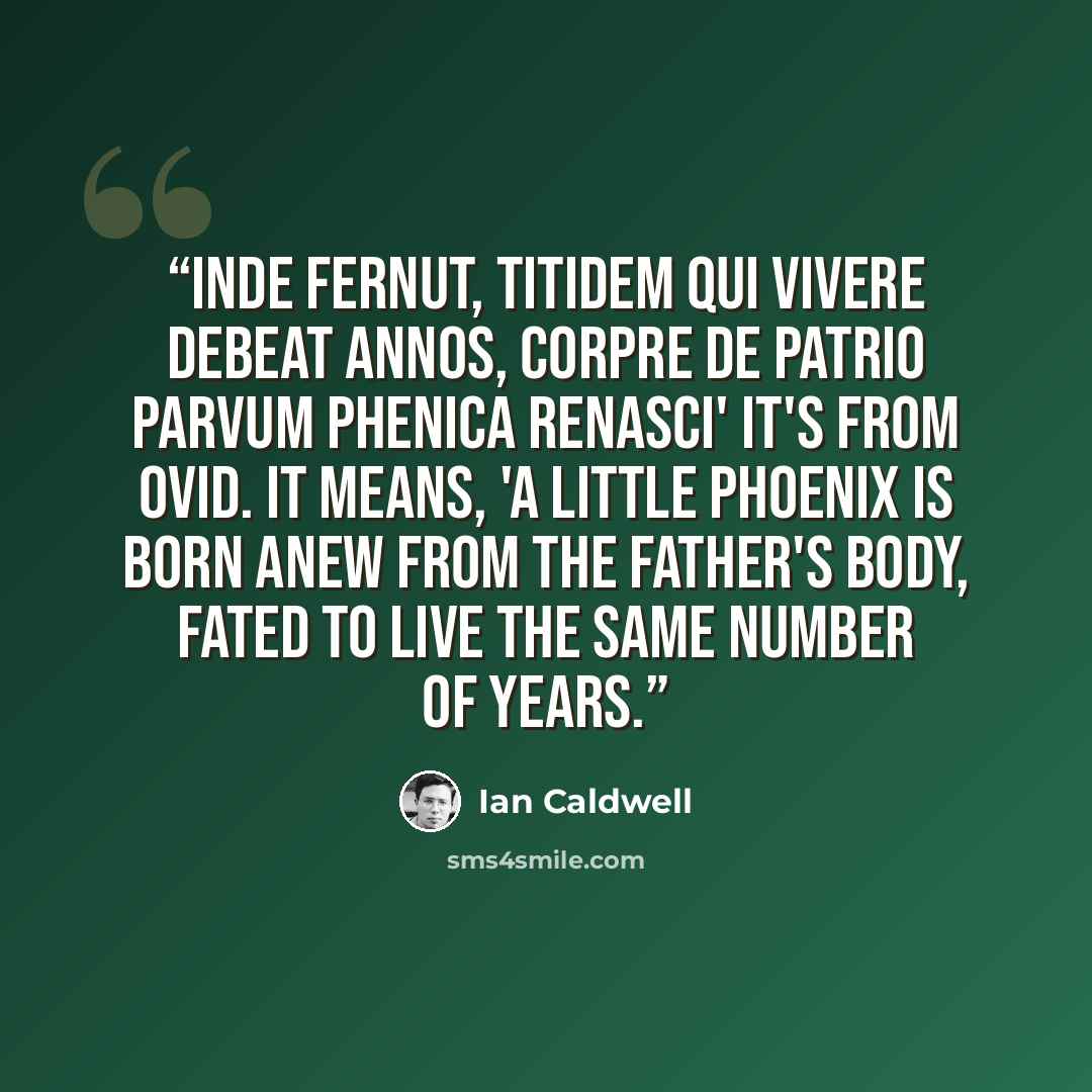 “Inde fernut, titidem qui vivere debeat annos, corpre de patrio parvum phenica renasci' It's from Ovid. It means, 'A little phoenix is born anew from the father's body, fated to live the same number of years.” quote by Ian Caldwell
