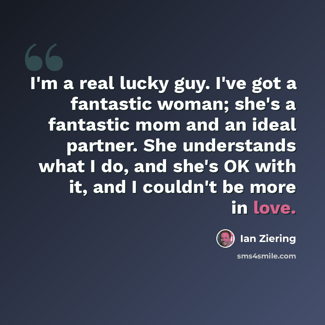 “I'm a real lucky guy. I've got a fantastic woman; she's a fantastic mom and an ideal partner. She understands what I do, and she's OK with it, and I couldn't be more in love.” quote by Ian Ziering