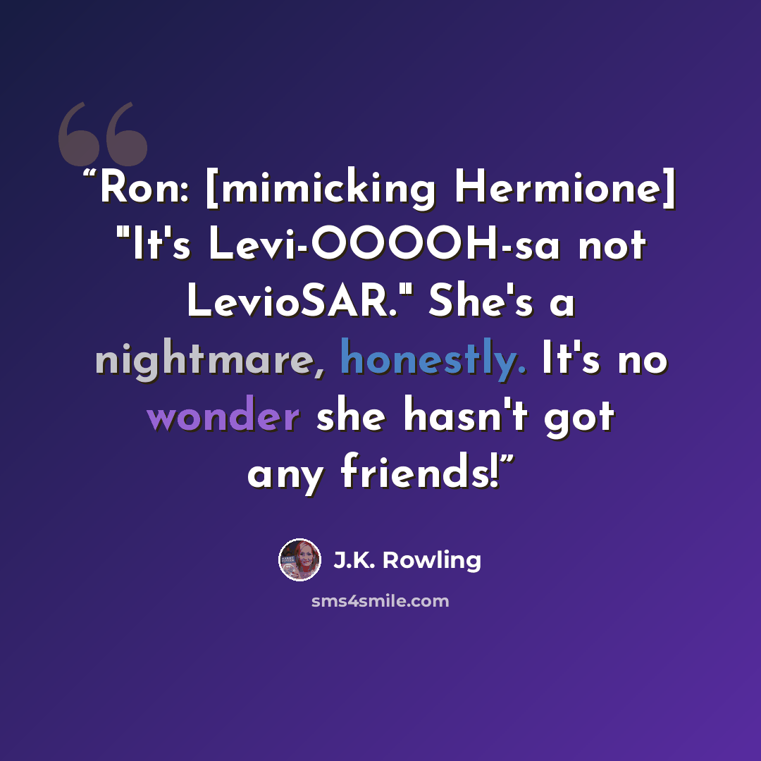 “Ron: [mimicking Hermione] "It's Levi-OOOOH-sa not LevioSAR." She's a nightmare, honestly. It's no wonder she hasn't got any friends!” quote by J.K. Rowling