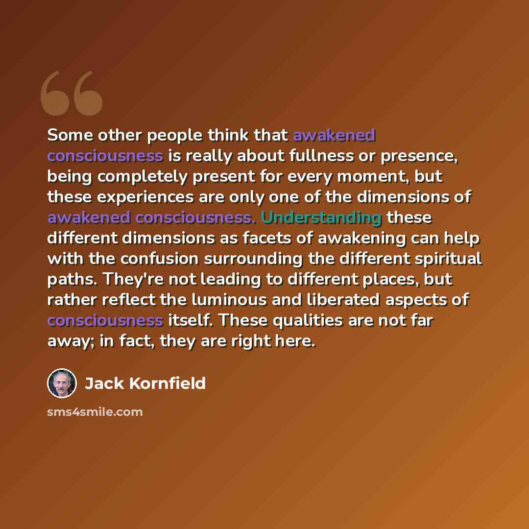 “Some other people think that awakened consciousness is really about fullness or presence, being completely present for every moment, but these experiences are only one of the dimensions of awakened consciousness. Understanding these different dimensions as facets of awakening can help with the…” quote by Jack Kornfield