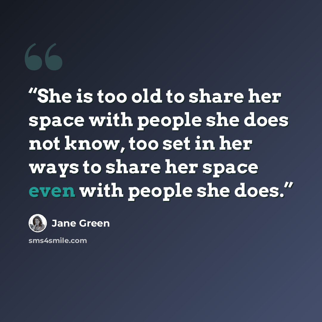 “She is too old to share her space with people she does not know, too set in her ways to share her space even with people she does.” quote by Jane Green