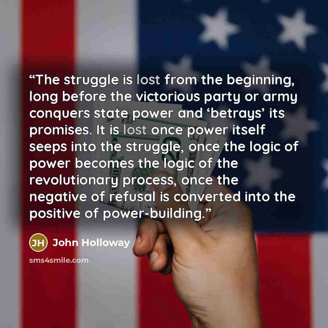“The struggle is lost from the beginning, long before the victorious party or army conquers state power and ‘betrays’ its promises. It is lost once power itself seeps into the struggle, once the logic of power becomes the logic of the revolutionary process, once the negative of refusal is converted…” quote by John Holloway