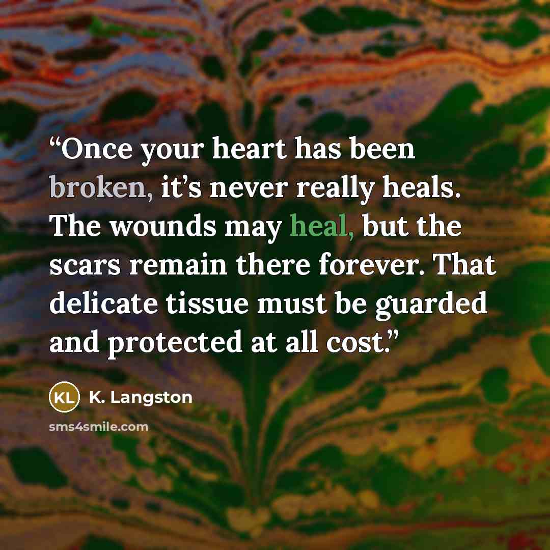“Once your heart has been broken, it’s never really heals. The wounds may heal, but the scars remain there forever. That delicate tissue must be guarded and protected at all cost.” quote by K. Langston