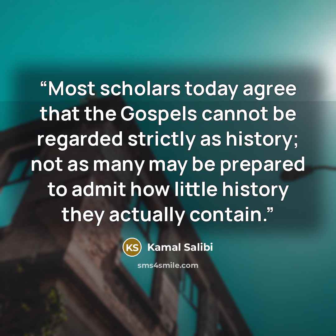 “Most scholars today agree that the Gospels cannot be regarded strictly as history; not as many may be prepared to admit how little history they actually contain.” quote by Kamal Salibi