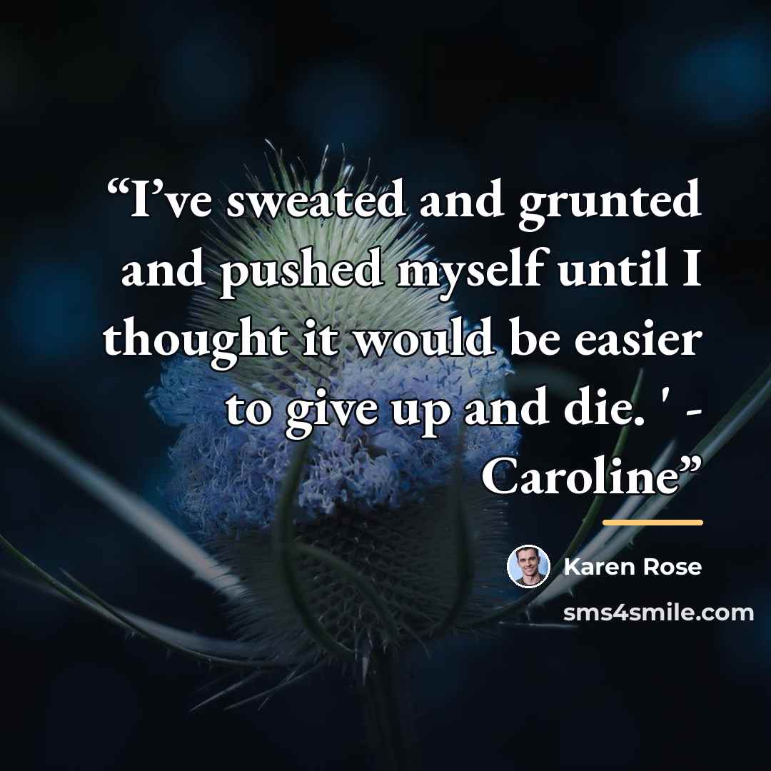 “I’ve sweated and grunted and pushed myself until I thought it would be easier to give up and die. ' - Caroline” quote by Karen Rose