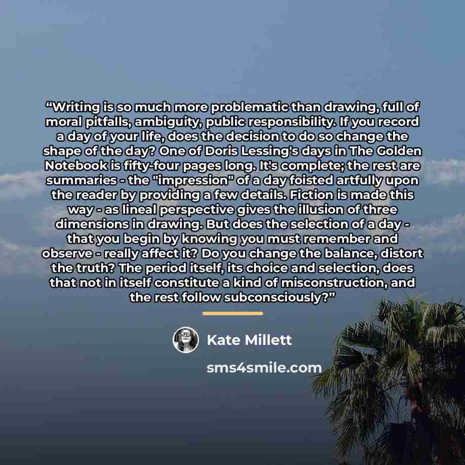 “Writing is so much more problematic than drawing, full of moral pitfalls, ambiguity, public responsibility. If you record a day of your life, does the decision to do so change the shape of the day? One of Doris Lessing's days in The Golden Notebook is fifty-four pages long. It's complete; the rest…” quote by Kate Millett