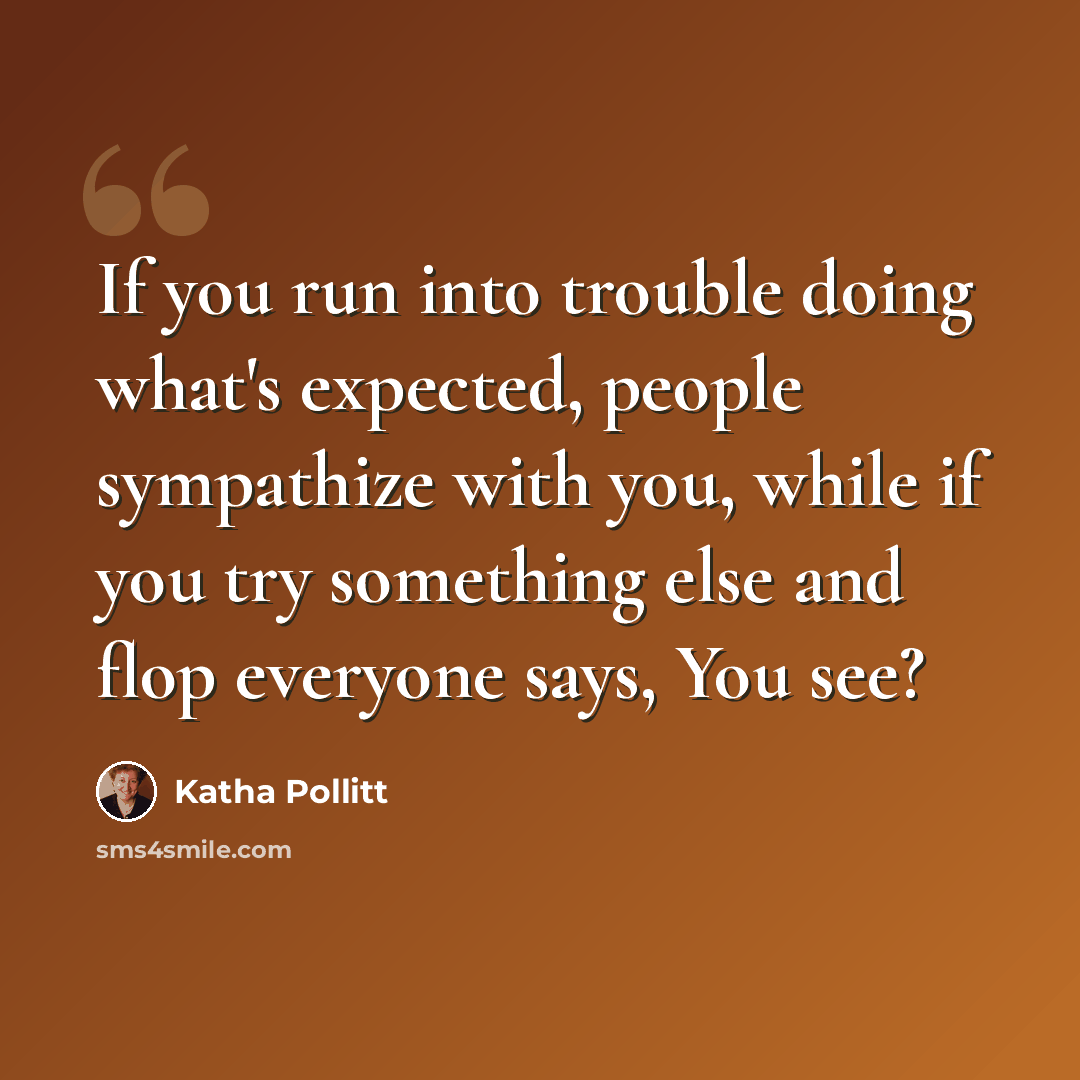 “If you run into trouble doing what's expected, people sympathize with you, while if you try something else and flop everyone says, You see?” quote by Katha Pollitt