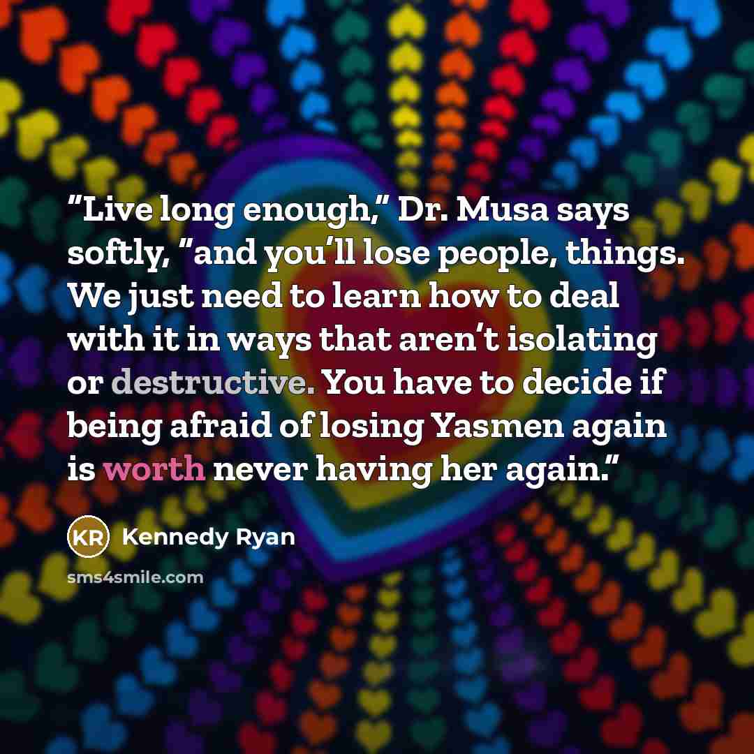 “Live long enough,” Dr. Musa says softly, “and you’ll lose people, things. We just need to learn how to deal with it in ways that aren’t isolating or destructive. You have to decide if being afraid of losing Yasmen again is worth never having her again.” quote by Kennedy Ryan