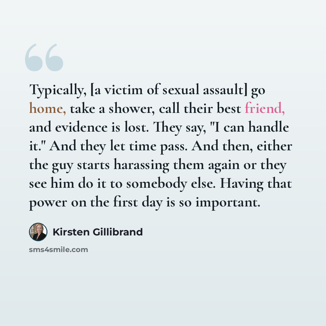 “Typically, [a victim of sexual assault] go home, take a shower, call their best friend, and evidence is lost. They say, "I can handle it." And they let time pass. And then, either the guy starts harassing them again or they see him do it to somebody else. Having that power on the first day is so…” quote by Kirsten Gillibrand