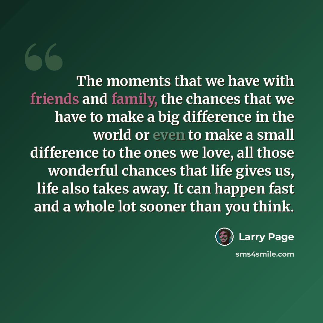 “The moments that we have with friends and family, the chances that we have to make a big difference in the world or even to make a small difference to the ones we love, all those wonderful chances that life gives us, life also takes away. It can happen fast and a whole lot sooner than you think.” quote by Larry Page