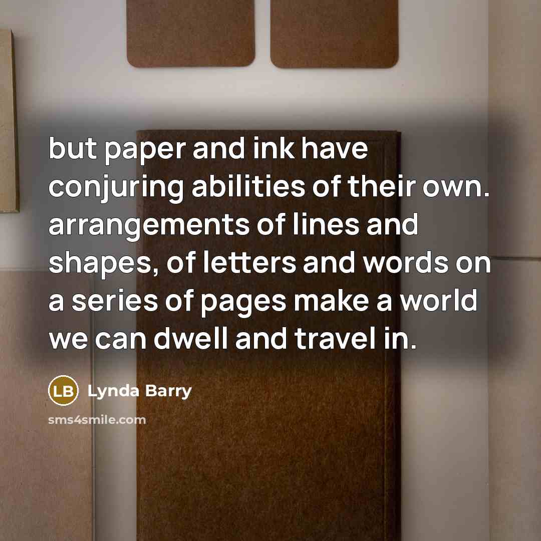 “but paper and ink have conjuring abilities of their own. arrangements of lines and shapes, of letters and words on a series of pages make a world we can dwell and travel in.” quote by Lynda Barry