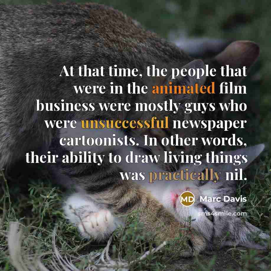 “At that time, the people that were in the animated film business were mostly guys who were unsuccessful newspaper cartoonists. In other words, their ability to draw living things was practically nil.” quote by Marc Davis