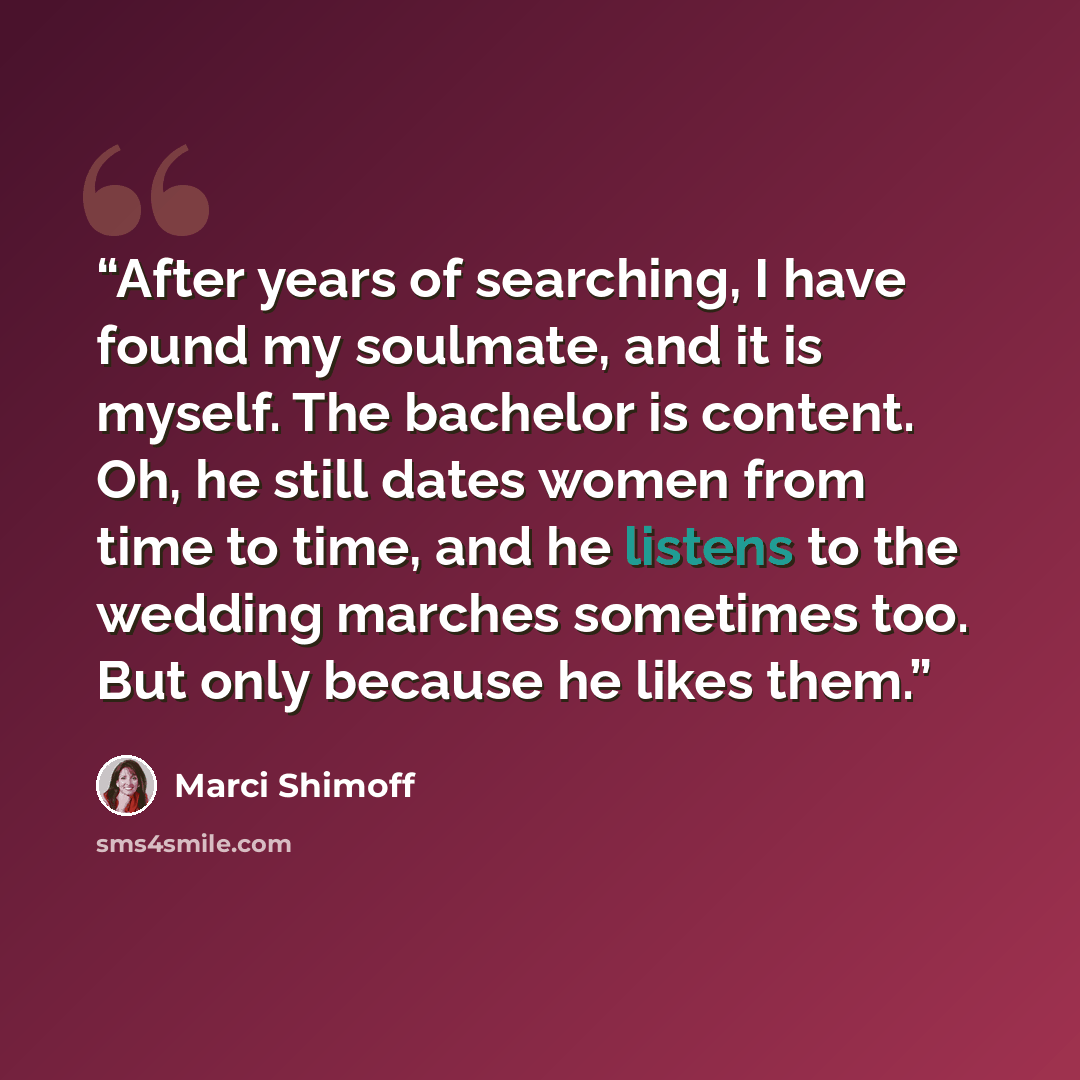 “After years of searching, I have found my soulmate, and it is myself. The bachelor is content. Oh, he still dates women from time to time, and he listens to the wedding marches sometimes too. But only because he likes them.” quote by Marci Shimoff