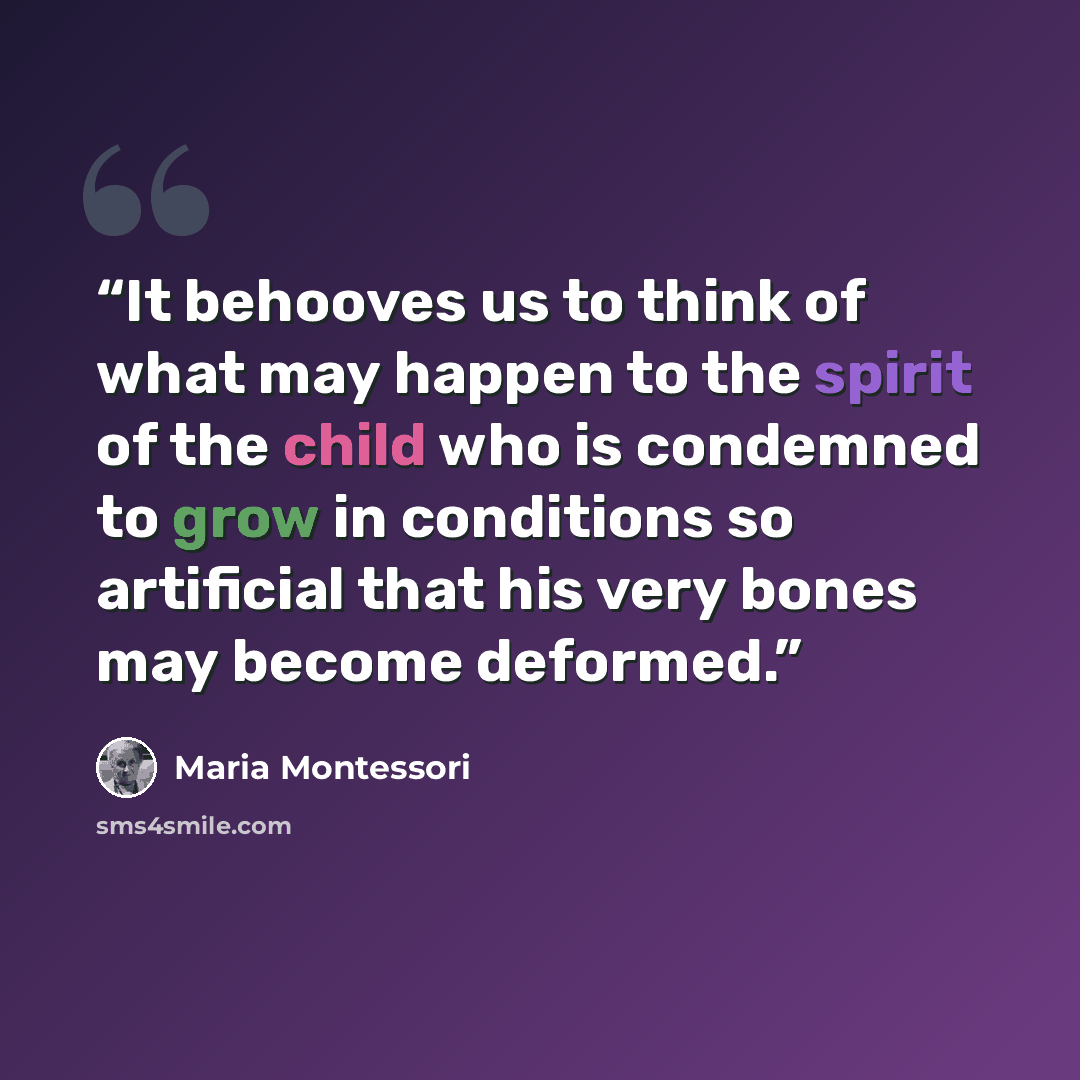 “It behooves us to think of what may happen to the spirit of the child who is condemned to grow in conditions so artificial that his very bones may become deformed.” quote by Maria Montessori