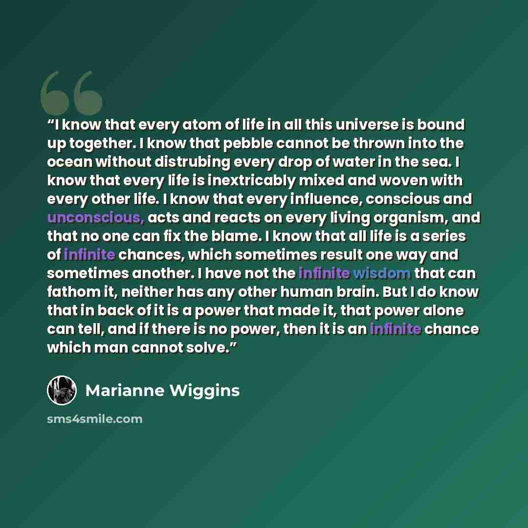“I know that every atom of life in all this universe is bound up together. I know that pebble cannot be thrown into the ocean without distrubing every drop of water in the sea. I know that every life is inextricably mixed and woven with every other life. I know that every influence, conscious and…” quote by Marianne Wiggins