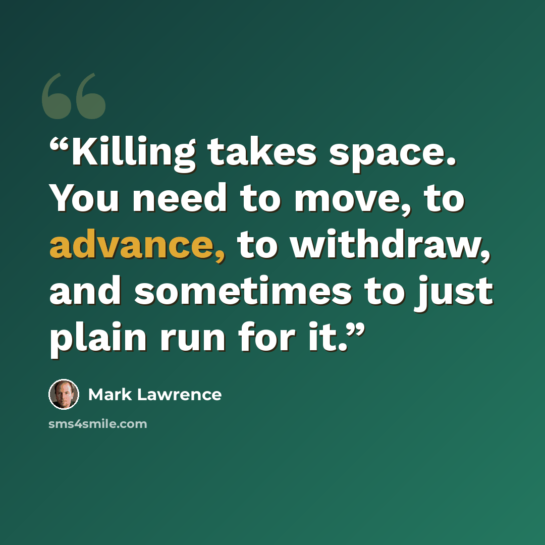 “Killing takes space. You need to move, to advance, to withdraw, and sometimes to just plain run for it.” quote by Mark Lawrence
