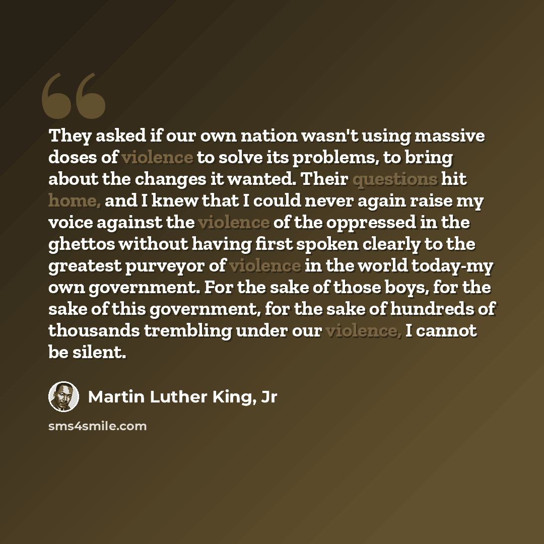 “They asked if our own nation wasn't using massive doses of violence to solve its problems, to bring about the changes it wanted. Their questions hit home, and I knew that I could never again raise my voice against the violence of the oppressed in the ghettos without having first spoken clearly to…” quote by Martin Luther King, Jr
