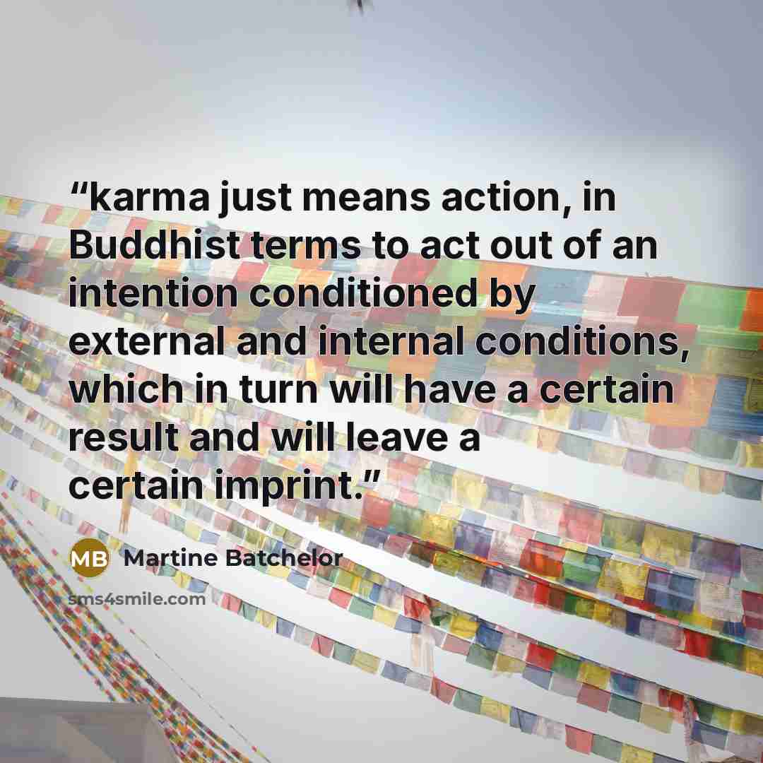 “karma just means action, in Buddhist terms to act out of an intention conditioned by external and internal conditions, which in turn will have a certain result and will leave a certain imprint.” quote by Martine Batchelor