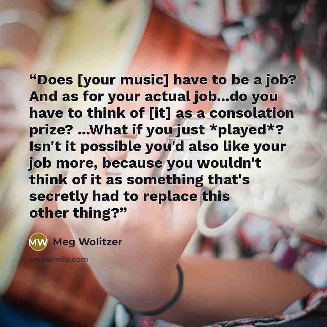 “Does [your music] have to be a job? And as for your actual job...do you have to think of [it] as a consolation prize? ...What if you just *played*? Isn't it possible you'd also like your job more, because you wouldn't think of it as something that's secretly had to replace this other thing?” quote by Meg Wolitzer