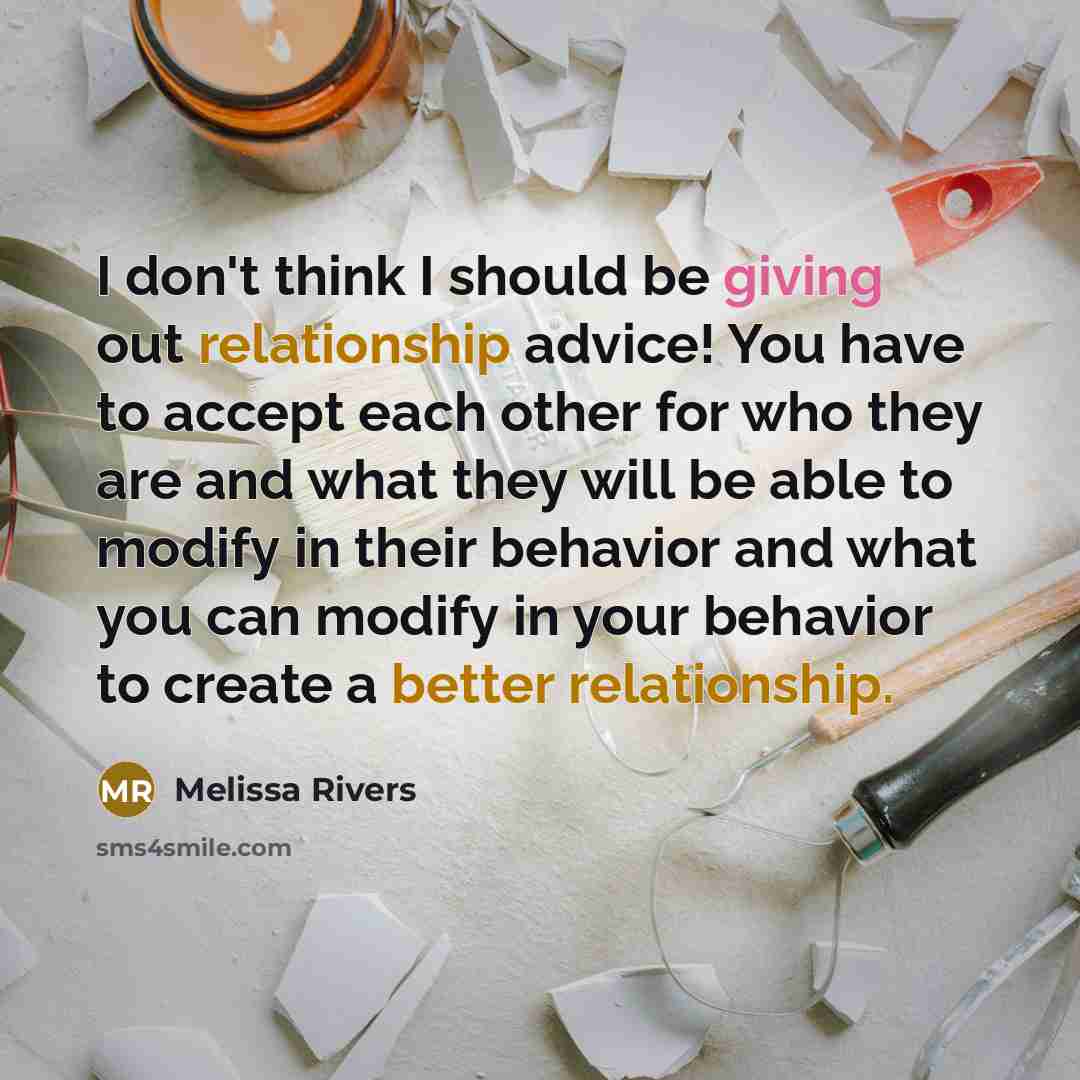 “I don't think I should be giving out relationship advice! You have to accept each other for who they are and what they will be able to modify in their behavior and what you can modify in your behavior to create a better relationship.” quote by Melissa Rivers