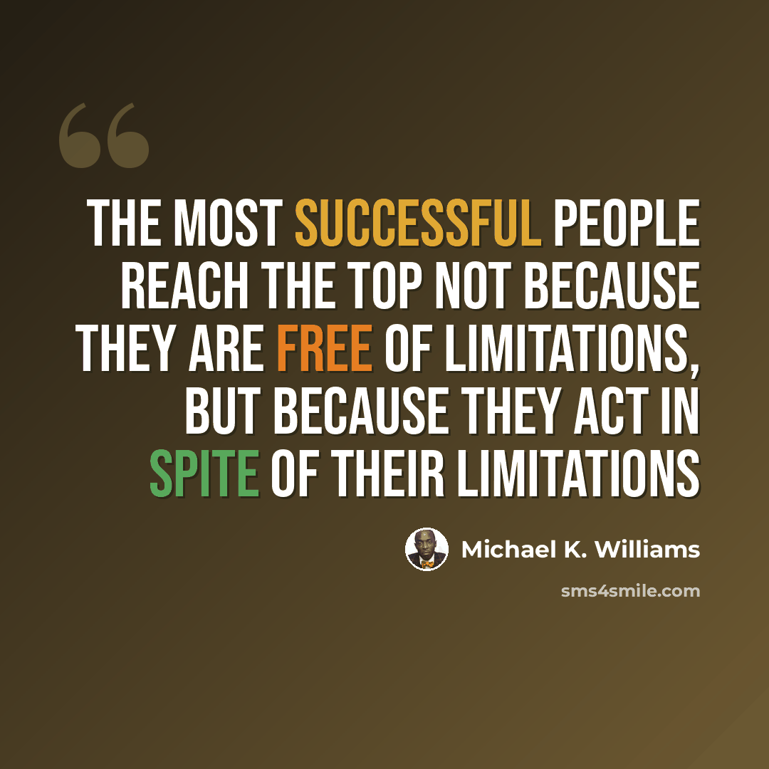 “The most successful people reach the top not because they are free of limitations, but because they act in spite of their limitations” quote by Michael K. Williams
