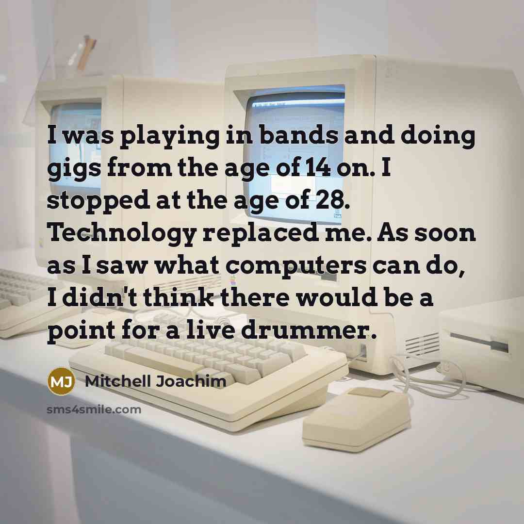 “I was playing in bands and doing gigs from the age of 14 on. I stopped at the age of 28. Technology replaced me. As soon as I saw what computers can do, I didn't think there would be a point for a live drummer.” quote by Mitchell Joachim