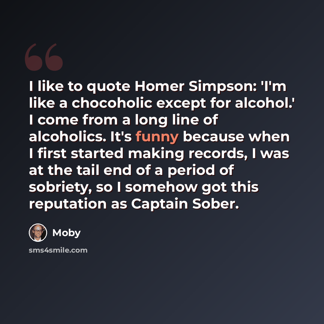“I like to quote Homer Simpson: 'I'm like a chocoholic except for alcohol.' I come from a long line of alcoholics. It's funny because when I first started making records, I was at the tail end of a period of sobriety, so I somehow got this reputation as Captain Sober.” quote by Moby