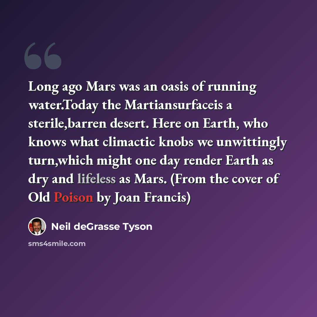“Long ago Mars was an oasis of running water.Today the Martiansurfaceis a sterile,barren desert. Here on Earth, who knows what climactic knobs we unwittingly turn,which might one day render Earth as dry and lifeless as Mars. (From the cover of Old Poison by Joan Francis)” quote by Neil deGrasse Tyson