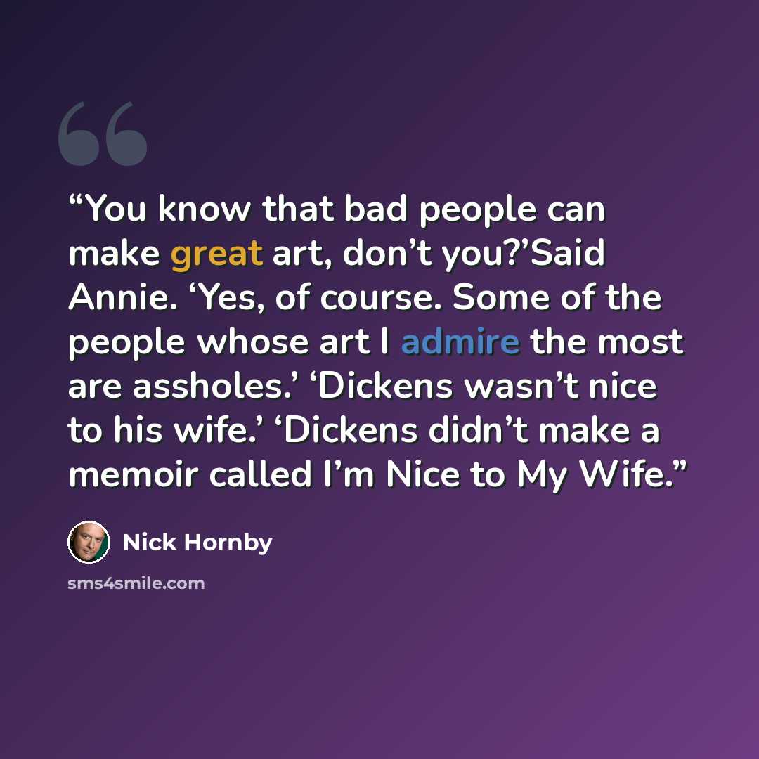 “You know that bad people can make great art, don’t you?’Said Annie. ‘Yes, of course. Some of the people whose art I admire the most are assholes.’ ‘Dickens wasn’t nice to his wife.’ ‘Dickens didn’t make a memoir called I’m Nice to My Wife.” quote by Nick Hornby