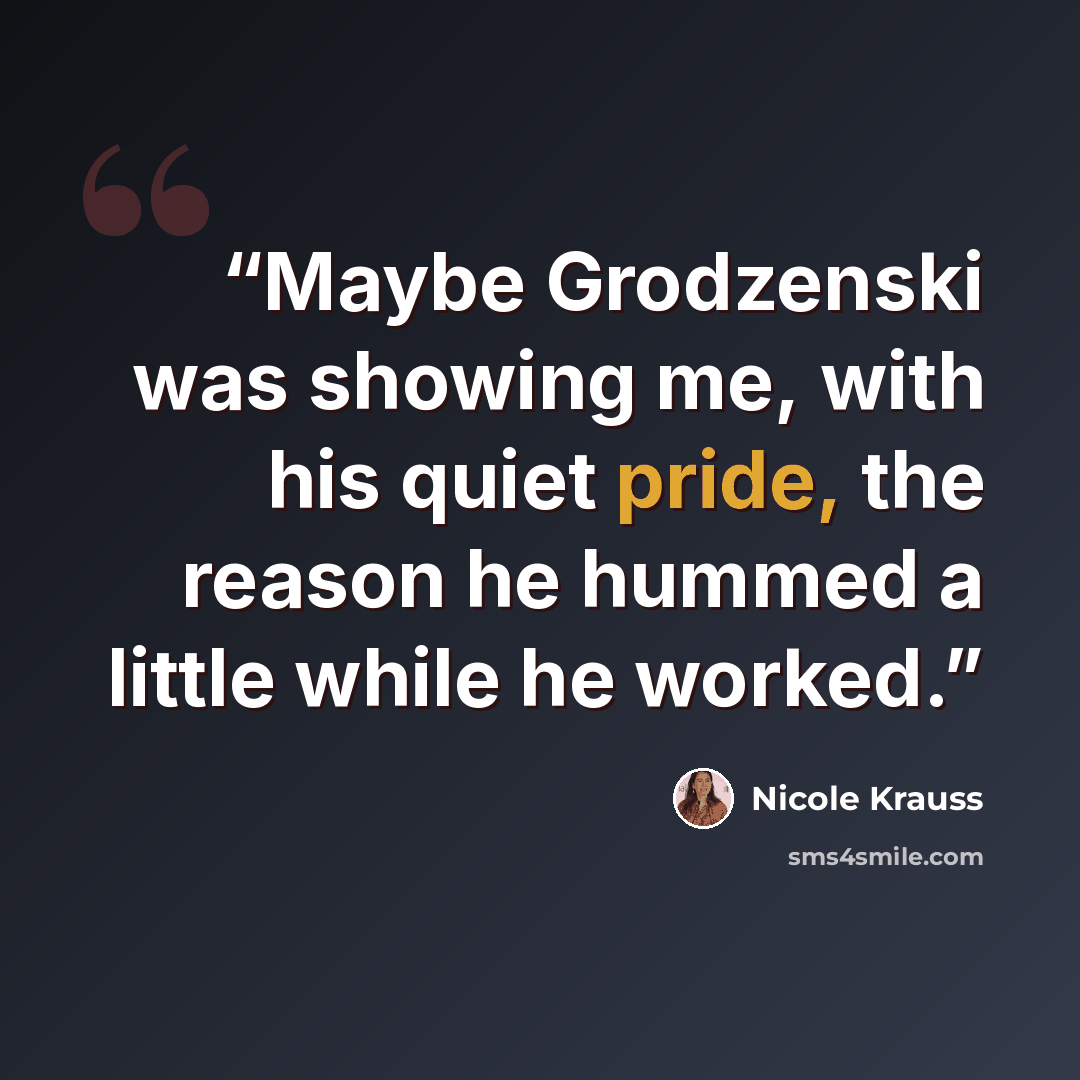 “Maybe Grodzenski was showing me, with his quiet pride, the reason he hummed a little while he worked.” quote by Nicole Krauss