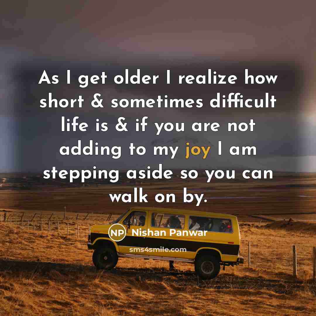 “As I get older I realize how short & sometimes difficult life is & if you are not adding to my joy I am stepping aside so you can walk on by.” quote by Nishan Panwar